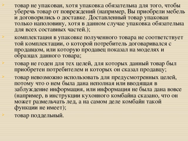 товар не упакован, хотя упаковка обязательна для того, чтобы уберечь товар от повреждений (например, Вы приобрели мебель и договорились о доставке. Доставленный товар упакован только наполовину, хотя в данном случае упаковка обязательна для всех составных частей.); комплектация в упаковке полученного товара не соответствует той комплектации, о которой потребитель договаривался с продавцом, или которую продавец показал на моделях и образцах данного товара; товар не годен для тех целей, для которых данный товар был приобретен потребителем и которых он сказал продавцу; товар невозможно использовать для предусмотренных целей, потому что о нем была дана неполная или вводящая в заблуждение информация, или информация не была дана вовсе (например, в инструкции кухонного комбайна сказано, что он может размельчать лед, а на самом деле комбайн такой функции не имеет); товар поддельный.  