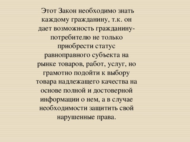       Этот Закон необходимо знать каждому гражданину, т.к. он дает возможность гражданину-потребителю не только приобрести статус равноправного субъекта на рынке товаров, работ, услуг, но грамотно подойти к выбору товара надлежащего качества на основе полной и достоверной информации о нем, а в случае необходимости защитить свой нарушенные права. 