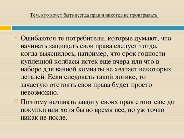 Тем, кто хочет быть всегда прав и никогда не проигрывать Ошибаются те потребители, которые думают, что начинать защищать свои права следует тогда, когда выяснилось, например, что срок годности купленной колбасы истек еще вчера или что в наборе для ванной комнаты не хватает некоторых деталей. Если следовать такой логике, то зачастую отстоять свои права будет просто невозможно. Поэтому начинать защиту своих прав стоит еще до покупки или хотя бы во время нее, но уж точно никак не после.  