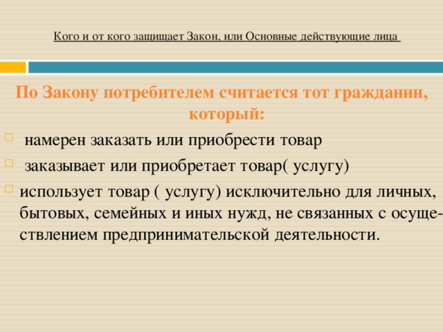 Кого и от кого защищает Закон, или Основные действующие лица По Закону потребителем считается тот гражданин, который:   намерен заказать или приобрести товар  заказывает или приобретает товар( услугу) использует товар ( услугу) исключительно для личных, бытовых, семейных и иных нужд, не связанных с осуще­ствлением предпринимательской деятельности. 