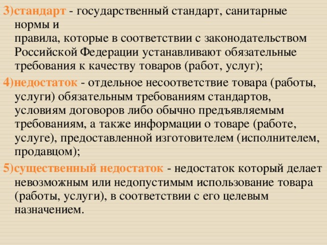 3)стандарт  - государственный стандарт, санитарные нормы и  правила, которые в соответствии с законодательством Российской Федерации устанавливают обязательные требования к качеству товаров (работ, услуг); 4)недостаток  - отдельное несоответствие товара (работы, услуги) обязательным требованиям стандартов, условиям договоров либо обычно предъявляемым требованиям, а также информации о товаре (работе, услуге), предоставленной изготовителем (исполнителем, продавцом); 5)существенный недостаток  - недостаток который делает невозможным или недопустимым использование товара (работы, услуги), в соответствии с его целевым назначением. 