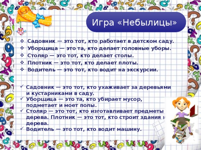 Игра «Небылицы» Садовник — это тот, кто работает в детском саду. Уборщица — это та, кто делает головные уборы. Столяр — это тот, кто делает столы. Плотник — это тот, кто делает плоты. Водитель — это тот, кто водит на экскурсии.  Садовник — это тот, кто ухаживает за деревьями и кустарниками в саду. Уборщица — это та, кто убирает мусор, подметает и моет полы. Столяр — это тот, кто изготавливает предметы из дерева. Плотник — это тот, кто строит здания из дерева. Водитель — это тот, кто водит машину. 