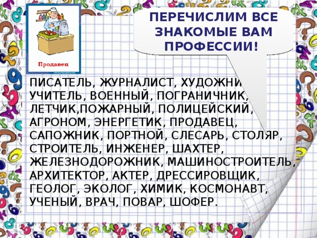 ПЕРЕЧИСЛИМ ВСЕ ЗНАКОМЫЕ ВАМ ПРОФЕССИИ! ПИСАТЕЛЬ, ЖУРНАЛИСТ, ХУДОЖНИК, УЧИТЕЛЬ, ВОЕННЫЙ, ПОГРАНИЧНИК, ЛЕТЧИК,ПОЖАРНЫЙ, ПОЛИЦЕЙСКИЙ, АГРОНОМ, ЭНЕРГЕТИК, ПРОДАВЕЦ, САПОЖНИК, ПОРТНОЙ, СЛЕСАРЬ, СТОЛЯР, СТРОИТЕЛЬ, ИНЖЕНЕР, ШАХТЕР, ЖЕЛЕЗНОДОРОЖНИК, МАШИНОСТРОИТЕЛЬ, АРХИТЕКТОР, АКТЕР, ДРЕССИРОВЩИК, ГЕОЛОГ, ЭКОЛОГ, ХИМИК, КОСМОНАВТ, УЧЕНЫЙ, ВРАЧ, ПОВАР, ШОФЕР. 