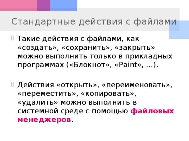 Стандартные действия с файлами Такие действия с файлами, как «создать», «сохранить», «закрыть» можно выполнить только в прикладных программах («Блокнот», «Paint», …). Действия «открыть», «переименовать», «переместить», «копировать», «удалить» можно выполнить в системной среде с помощью файловых менеджеров .