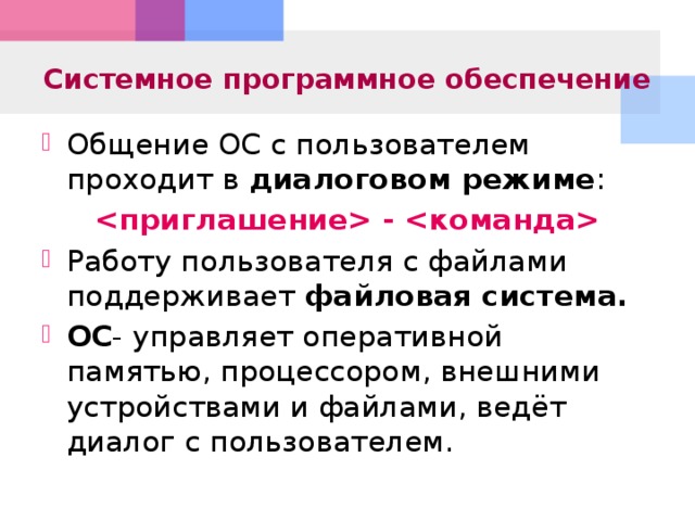 Системное программное обеспечение Общение ОС с пользователем проходит в диалоговом режиме : - Работу пользователя с файлами поддерживает файловая система. ОС - управляет оперативной памятью, процессором, внешними устройствами и файлами, ведёт диалог с пользователем.