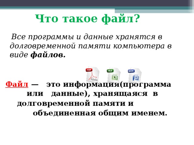 Что такое файл?  Все программы и данные хранятся в долговременной памяти компьютера в виде файлов.   Файл  — это информация(программа или данные), хранящаяся в долговременной памяти и  объединенная общим именем. 