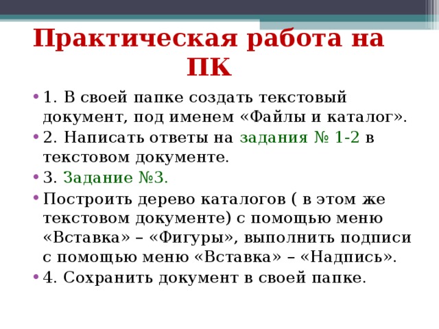 Практическая работа на ПК 1. В своей папке создать текстовый документ, под именем «Файлы и каталог». 2. Написать ответы на задания № 1-2 в текстовом документе. 3. Задание №3. Построить дерево каталогов ( в этом же текстовом документе) с помощью меню «Вставка» – «Фигуры», выполнить подписи с помощью меню «Вставка» – «Надпись». 4. Сохранить документ в своей папке. 