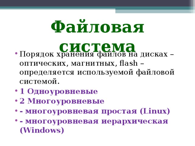 Файловая система Порядок хранения файлов на дисках – оптических, магнитных, flаsh – определяется используемой файловой системой. 1 Одноуровневые 2 Многоуровневые - многоуровневая простая (Linux) - многоуровневая иерархическая (Windows) 