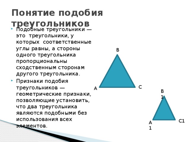 Понятие подобия треугольников Подобные треугольники —это треугольники, у которых соответственные углы равны, а стороны одного треугольника пропорциональны сходственным сторонам другого треугольника. Признаки подобия треугольников — геометрические признаки, позволяющие установить, что два треугольника являются подобными без использования всех элементов. В С А В1 С1 А1 