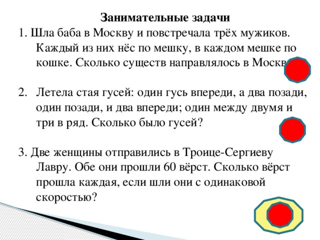  Занимательные задачи 1. Шла баба в Москву и повстречала трёх мужиков. Каждый из них нёс по мешку, в каждом мешке по кошке. Сколько существ направлялось в Москву? * * * * * * * * Летела стая гусей: один гусь впереди, а два позади, один позади, и два впереди; один между двумя и три в ряд. Сколько было гусей? 3. Две женщины отправились в Троице-Сергиеву Лавру. Обе они прошли 60 вёрст. Сколько вёрст прошла каждая, если шли они с одинаковой скоростью? 