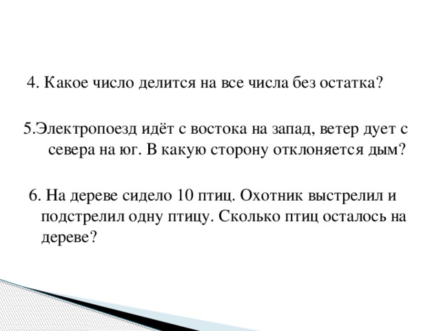  4. Какое число делится на все числа без остатка? 5.Электропоезд идёт с востока на запад, ветер дует с севера на юг. В какую сторону отклоняется дым? 6. На дереве сидело 10 птиц. Охотник выстрелил и подстрелил одну птицу. Сколько птиц осталось на дереве? * 