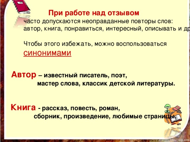  При работе над отзывом  часто допускаются неоправданные повторы слов: автор, книга, понравиться, интересный, описывать и др. Чтобы этого избежать, можно воспользоваться синонимами   Автор  – известный писатель, поэт,  мастер слова, классик детской литературы.     Книга  - рассказ, повесть, роман,  сборник, произведение, любимые страницы.    