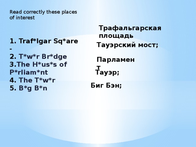 Read correctly these places of interest Трафальгарская площадь 1. Traf*lgar Sq*are - 2. T*w*r Br*dge  3. The H*us*s of P*rliam*nt  4. The T*w*r  5. B*g B*n Тауэрский мост; Парламент Тауэр; Биг Бэн;  