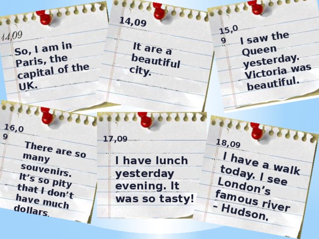 So, I am in Paris, the capital of the UK. It are a beautiful city. 14,09 I saw the Queen yesterday. Victoria was beautiful. 15,09 There are so many souvenirs. It’s so pity that I don’t have much dollars . 16,09 I have a walk today. I see London’s famous river – Hudson. 18,09 17,09 I have lunch yesterday evening. It was so tasty!  