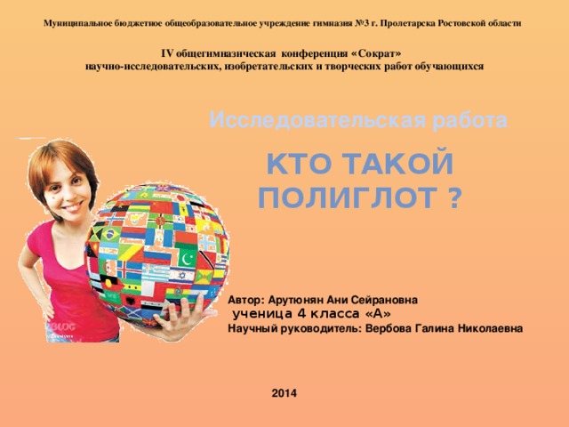 Муниципальное бюджетное общеобразовательное учреждение гимназия №3 г. Пролетарска Ростовской области IV общегимназическая конференция « Сократ »  научно-исследовательских, изобретательских и творческих работ обучающихся Исследовательская работа Кто такой полиглот ? Автор: Арутюнян Ани Сейрановна  ученица 4 класса «А» Научный руководитель: Вербова Галина Николаевна 2014 