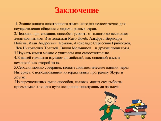 Заключение           1. Знание одного иностранного языка  сегодня недостаточно для осуществления общения с людьми разных стран. 2.Человек, при желании, способен усвоить от одного до несколько десятков языков. Это доказали Като Ломб. Альфред Бернхард Нобель, Иван Андреевич  Крылов, Александр Сергеевич Грибоедов,  Лев Николаевич Толстой, Вилли Мельников   и другие полиглоты. 3.Изучать языки можно с учителем или самостоятельно.  4.В нашей гимназии изучают английский, как основной язык и немецкий как второй язык. 5.Сегодня можно совершенствовать лингвистические навыки через Интернет, с использованием интерактивных программу Skype и другие.  Из перечисленных выше способов, человек может сам выбрать приемлемые для него пути овладения иностранными языками. 