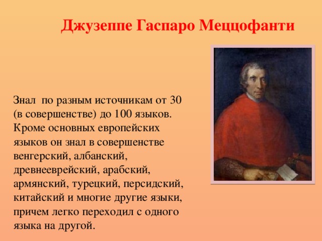 Джузеппе Гаспаро Меццофанти Знал по разным источникам от 30 (в совершенстве) до 100 языков. Кроме основных европейских языков он знал в совершенстве венгерский, албанский, древнееврейский, арабский, армянский, турецкий, персидский, китайский и многие другие языки, причем легко переходил с одного языка на другой. 