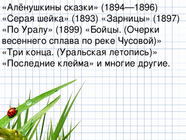 «Алёнушкины сказки» (1894—1896) «Серая шейка» (1893) «Зарницы» (1897) «По Уралу» (1899) «Бойцы. (Очерки весеннего сплава по реке Чусовой)» «Три конца. (Уральская летопись)» «Последние клейма» и многие другие. 