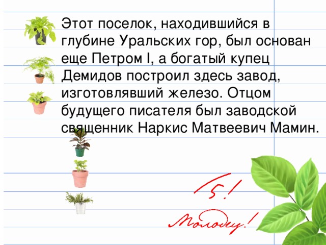 Этот поселок, находившийся в глубине Уральских гор, был основан еще Петром I, а богатый купец Демидов построил здесь завод, изготовлявший железо. Отцом будущего писателя был заводской священник Наркис Матвеевич Мамин. 