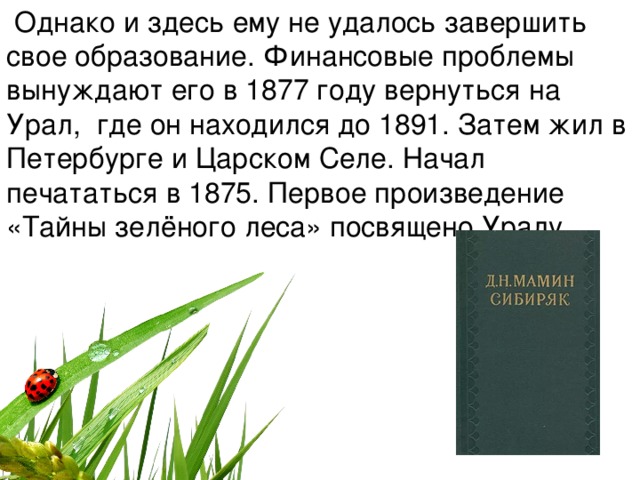   Однако и здесь ему не удалось завершить свое образование. Финансовые проблемы вынуждают его в 1877 году вернуться на Урал,  где он находился до 1891. Затем жил в Петербурге и Царском Селе. Начал печататься в 1875. Первое произведение «Тайны зелёного леса» посвящено Уралу.   