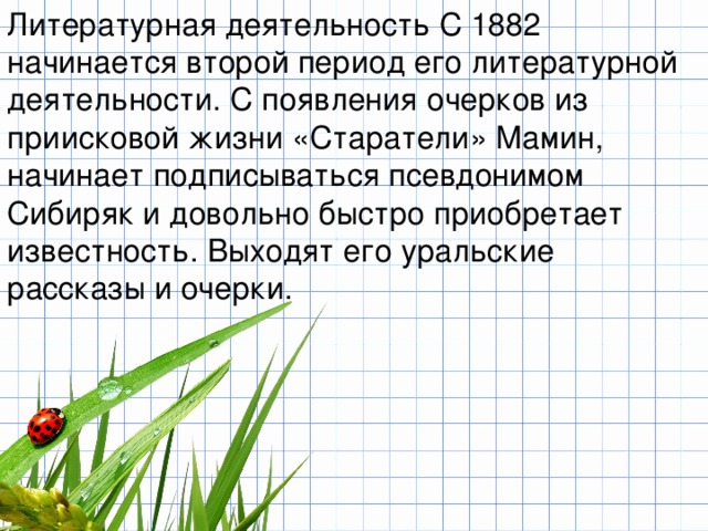 Литературная деятельность С 1882 начинается второй период его литературной деятельности. С появления очерков из приисковой жизни «Старатели» Мамин, начинает подписываться псевдонимом Сибиряк и довольно быстро приобретает известность. Выходят его уральские рассказы и очерки. 