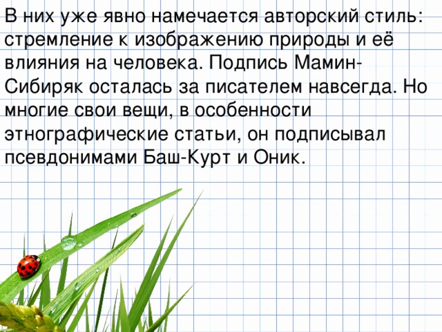 В них уже явно намечается авторский стиль: стремление к изображению природы и её влияния на человека. Подпись Мамин-Сибиряк осталась за писателем навсегда. Но многие свои вещи, в особенности этнографические статьи, он подписывал псевдонимами Баш-Курт и Оник. 