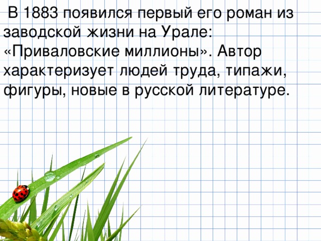   В 1883 появился первый его роман из заводской жизни на Урале: «Приваловские миллионы». Автор характеризует людей труда, типажи, фигуры, новые в русской литературе. 