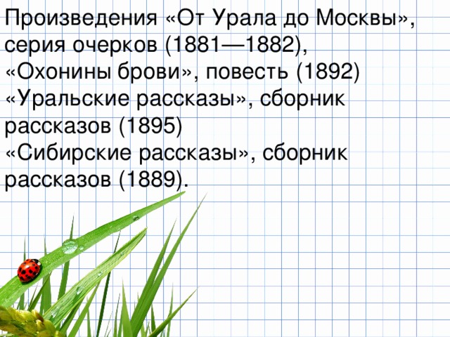 Произведения «От Урала до Москвы», серия очерков (1881—1882), «Охонины брови», повесть (1892) «Уральские рассказы», сборник рассказов (1895) «Сибирские рассказы», сборник рассказов (1889).  