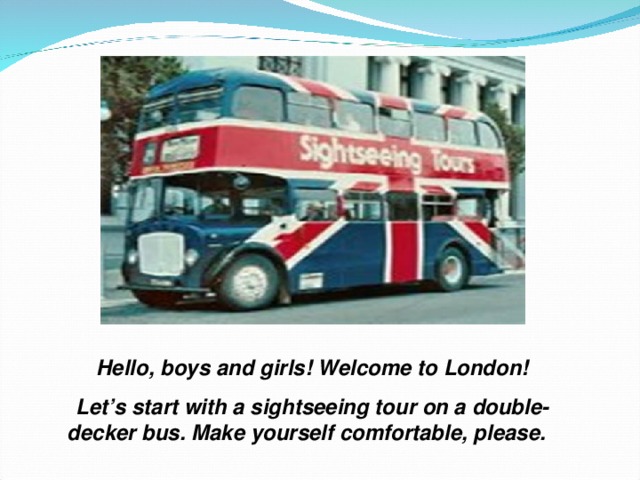 Hello, boys and girls! Welcome to London! Let’s start with a sightseeing tour on a double- decker bus. Make yourself comfortable, please. 