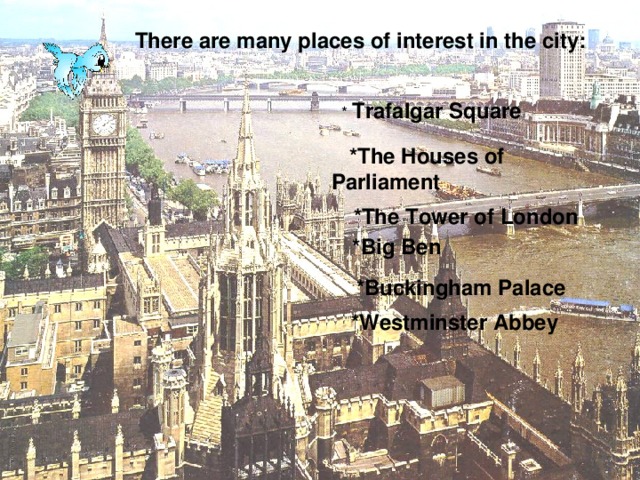 There are many places of interest in the city: * Trafalgar Square  *The Houses of Parliament  *The Tower of London  *Big Ben  *Buckingham Palace  *Westminster Abbey 