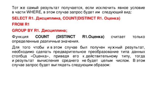 Тот же самый результат получается, если исключить явное условие в части WHERE, в этом случае запрос будет им следующий вид: SELECT R1. Дисциплина, COUNT(DISTINCT R1. Оценка) FROM R1  GROUP BY R1.  Дисциплина; Функция COUNT (DISTINCT R1.Оценка) считает только определенные  различные  значения. Для того чтобы и в этом случае был получен нужный результат, необходимо сделать предварительное преобразование типа данных столбца «Оценка», приведя его к действительному типу, тогда и результат вычисления среднего не будет целым числом. В этом случае запрос будет выглядеть следующим образом: 