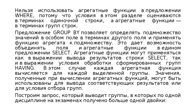 Нельзя использовать агрегатные функции в предложении WHERE, потому что условия в этом разделе оцениваются в терминах одиночной строки, а агрегатные функции — в терминах групп строк. Предложение GROUP BY позволяет определять подмножество значений в особом поле в терминах другого поля и применять функцию агрегата к подмножеству. Это дает возможность объединять поля и агрегатные функции в едином предложении SELECT. Агрегатные функции могут применяться как в выражении вывода результатов строки SELECT, так и в выражении условия обработки сформированных групп HAVING. В этом случае каждая агрегатная функция вычисляется для каждой выделенной группы. Значения, полученные при вычислении агрегатных функций, могут быть использованы для вывода соответствующих результатов или для условия отбора групп. Построим запрос, который выводит группы, в которых по одной дисциплине на экзаменах получено больше одной двойки: 