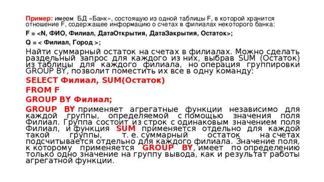 Пример: имеем  БД «Банк», состоящую из одной таблицы F, в которой хранится отношение F, содержащее информацию о счетах в филиалах некоторого банка: F = ; Q = ; Найти суммарный остаток на счетах в филиалах. Можно сделать раздельный запрос для каждого из них, выбрав SUM (Остаток) из таблицы для каждого филиала, но операция группировки GROUP BY, позволит поместить их все в одну команду: SELECT Филиал , SUM( Остаток ) FROM F  GROUP BY Филиал; GROUP BY  применяет агрегатные функции независимо для каждой группы, определяемой с помощью значения поля Филиал. Группа состоит из строк с одинаковым значением поля Филиал, и функция SUM применяется отдельно для каждой такой группы, т. е. суммарный остаток на счетах подсчитывается отдельно для каждого филиала. Значение поля, к которому применяется GROUP BY , имеет по определению только одно значение на группу вывода, как и результат работы агрегатной функции. 