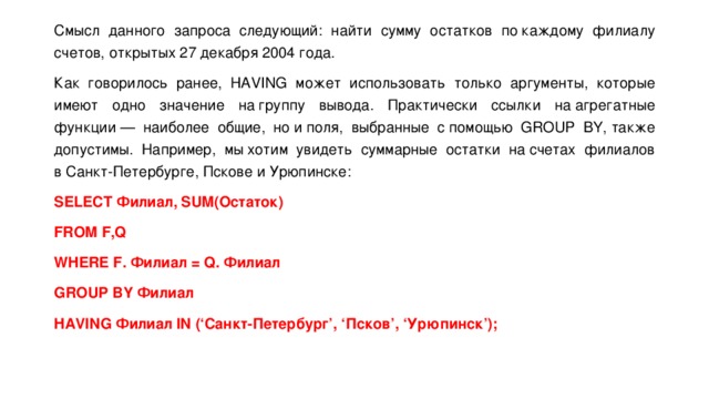Смысл данного запроса следующий: найти сумму остатков по каждому филиалу счетов, открытых 27 декабря 2004 года. Как говорилось ранее, HAVING может использовать только аргументы, которые имеют одно значение на группу вывода. Практически ссылки на агрегатные функции — наиболее общие, но и поля, выбранные с помощью GROUP BY, также допустимы. Например, мы хотим увидеть суммарные остатки на счетах филиалов в Санкт-Петербурге, Пскове и Урюпинске: SELECT Филиал, SUM(Остаток) FROM F,Q WHERE F. Филиал = Q. Филиал GROUP BY Филиал HAVING Филиал IN (‘Санкт-Петербург’, ‘Псков’, ‘Урюпинск’); 