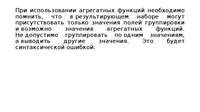 При использовании агрегатных функций необходимо помнить, что в результирующем наборе могут присутствовать только значения полей группировки и возможно значения агрегатных функций. Не допустимо группировать по одним значениям, а выводить другие значения. Это будет синтаксической ошибкой. 