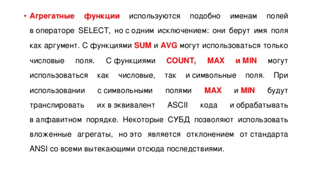 Агрегатные функции используются подобно именам полей в операторе SELECT, но с одним исключением: они берут имя поля как аргумент. С функциями SUM и  AVG могут использоваться только числовые поля. С функциями COUNT, MAX и MIN могут использоваться как числовые, так и символьные поля. При использовании с символьными полями MAX и  MIN будут транслировать их в эквивалент ASCII кода и обрабатывать в алфавитном порядке. Некоторые СУБД позволяют использовать вложенные агрегаты, но это является отклонением от стандарта ANSI со всеми вытекающими отсюда последствиями. 