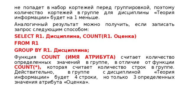 не попадет в набор кортежей перед группировкой, поэтому количество кортежей в группе для дисциплины «Теория информации» будет на 1 меньше. Аналогичный результат можно получить, если записать запрос следующим способом: SELECT R1. Дисциплина, COUNT(R1. Оценка) FROM R1  GROUP BY R1.  Дисциплина; Функция COUNT (ИМЯ АТРИБУТА) считает количество определенных значений в группе, в отличие от функции COUNT(*), которая считает количество строк в группе. Действительно, в группе с дисциплиной «Теория информации» будет 4 строки, но только 3 определенных значения атрибута «Оценка». 