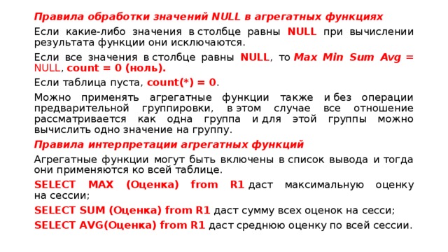 Правила обработки значений NULL в агрегатных функциях Если какие-либо значения в столбце равны NULL при вычислении результата функции они исключаются. Если все значения в столбце равны NULL , то  Max Min Sum Avg  = NULL , count = 0 (ноль). Если таблица пуста, count(*) = 0 .  Можно применять агрегатные функции также и без операции предварительной группировки, в этом случае все отношение рассматривается как одна группа и для этой группы можно вычислить одно значение на группу. Правила интерпретации агрегатных функций Агрегатные функции могут быть включены в список вывода и тогда они применяются ко всей таблице. SELECT MAX (Оценка) from R1  даст максимальную оценку на сессии; SELECT SUM (Оценка) from R1  даст сумму всех оценок на сеcси; SELECT AVG(Оценка) from R1  даст среднюю оценку по всей сессии. 