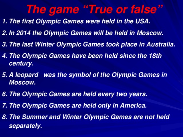 The game “True or false”   The first Olympic Games were held in the USA.  In 2014 the Olympic Games will be held in Moscow.  The last Winter Olympic Games took place in Australia.  The Olympic Games have been held since the 18th century.  A leopard was the symbol of the Olympic Games in Moscow.  The Olympic Games are held every two years.  The Olympic Games are held only in America.  The Summer and Winter Olympic Games are not held separately.  