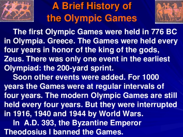 A Brief History of  the Olympic Games  The first Olympic Games were held in 776 BC in Olympia . Greece. The Games were held every four years in honor of the king of the gods, Zeus. There was only one event in the earliest Olympiad: the 200-yard sprint. Soon other events were added. For 1000 years the Games were at regular intervals of four years. The modern Olympic Games are still held every four years . But they were interrupted in 1916, 1940 and 1944 by World Wars. In A.D. 393, the Byzantine Emperor Theodosius I banned the Games. 