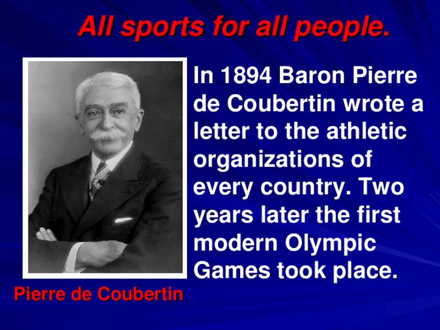 All sports for all people. In 1894 Baron Pierre de Coubertin wrote a letter to the athletic organizations of every country. Two years later the first modern Olympic Games took place. Pierre de Coubertin 