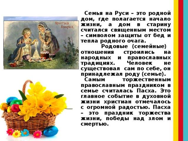 Семья на Руси – это родной дом, где полагается начало жизни, а дом в старину считался священным местом – символом защиты от бед и тепла родного очага. Родовые (семейные) отношения строились на народных и православных традициях. Человек не существовал сам по себе, он принадлежал роду (семье). Самым торжественным православным праздником в семье считалась Пасха. Это главное событие в духовной жизни христиан отмечалось с огромной радостью. Пасха – это праздник торжества жизни, победы над злом и смертью. 