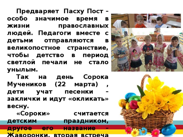 Предваряет Пасху Пост – особо значимое время в жизни православных людей. Педагоги вместе с детьми отправляются в великопостное странствие, чтобы детство в период светлой печали не стало унылым. Так на день Сорока Мучеников (22 марта) , дети учат песенки – заклички и идут «окликать» весну. «Сороки» считается детским праздником, другое его название – Жаворонки, вторая встреча весны. Дети с удовольствием вместе со взрослыми лепят жаворонков из теста, пекут их и угощают друг друга. 