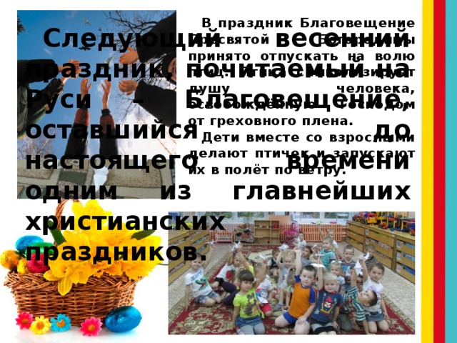 В праздник Благовещение Пресвятой Богородицы принято отпускать на волю птиц. Птица символизирует душу человека, освобождённую Господом от греховного плена. Дети вместе со взрослыми делают птичек и запускают их в полёт по ветру. Следующий весенний праздник, почитаемый на Руси – Благовещение, оставшийся до настоящего времени одним из главнейших христианских праздников. 