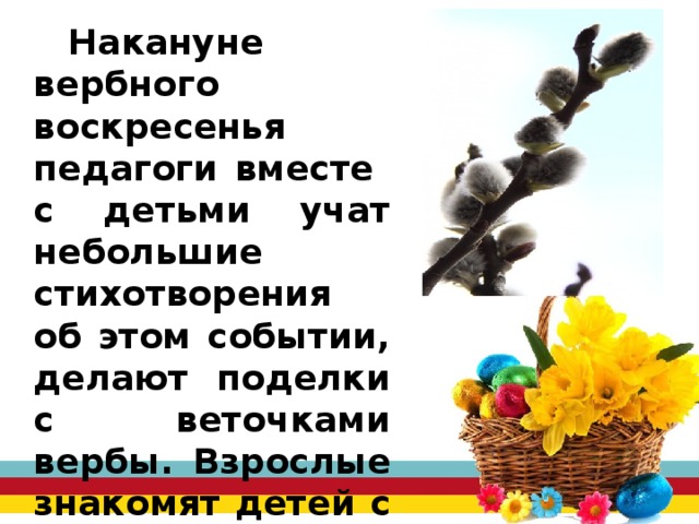 Накануне вербного воскресенья педагоги вместе с детьми учат небольшие стихотворения об этом событии, делают поделки с веточками вербы. Взрослые знакомят детей с традицией празднования вербного воскресения. 
