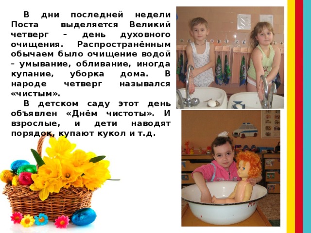 В дни последней недели Поста выделяется Великий четверг – день духовного очищения. Распространённым обычаем было очищение водой – умывание, обливание, иногда купание, уборка дома. В народе четверг назывался «чистым». В детском саду этот день объявлен «Днём чистоты». И взрослые, и дети наводят порядок, купают кукол и т.д. 