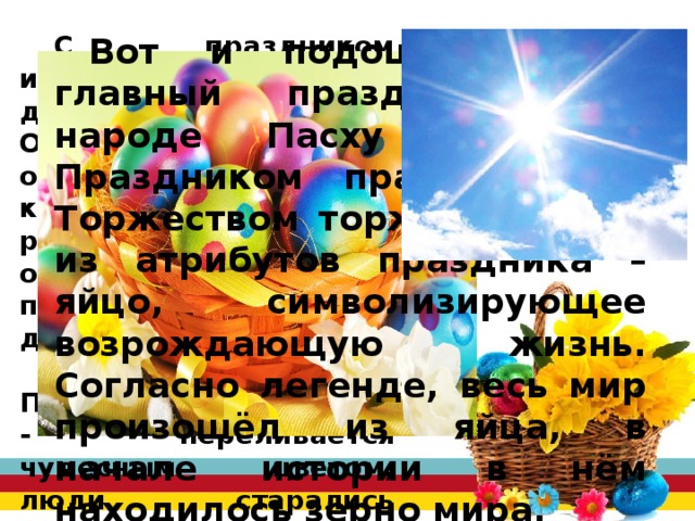 С праздником исстари связано много добрых традиций. Особенно известны обычаи дарить крашенные яйца родным и близким, обряд христосования – поздравления друг друга, прощения обид. Было поверье, что на Пасху солнце «играет» - переливается чудесным цветом, люди старались подкараулить этот миг: молодежь взбиралась на крыши, чтобы встретить радужное солнце торжественными песнями. Вот и подошёл самый главный праздник . В народе Пасху называют Праздником праздников и Торжеством торжеств. Один из атрибутов праздника – яйцо, символизирующее возрождающую жизнь. Согласно легенде, весь мир произошёл из яйца, в начале истории в нём находилось зерно мира. 