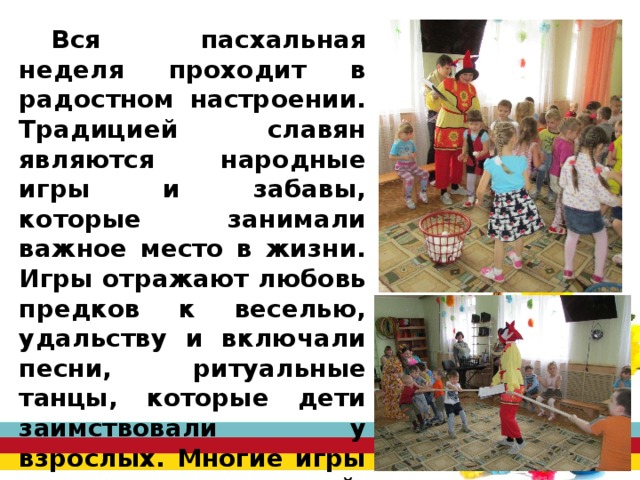 Вся пасхальная неделя проходит в радостном настроении. Традицией славян являются народные игры и забавы, которые занимали важное место в жизни. Игры отражают любовь предков к веселью, удальству и включали песни, ритуальные танцы, которые дети заимствовали у взрослых. Многие игры дошли до наших дней. Это «Катание яиц», «Гори, гори, ясно!», «Золотые ворота», «Салки - догонялки» и другие. 