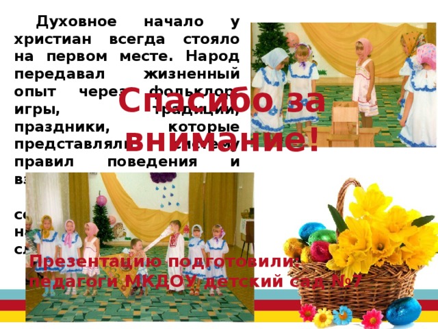 Духовное начало у христиан всегда стояло на первом месте. Народ передавал жизненный опыт через фольклор, игры, традиции, праздники, которые представляли систему правил поведения и взаимоотношений. Наша задача – сохранить это бесценное наследие и передать следующим поколениям. Спасибо за внимание!        Презентацию подготовили: педагоги МКДОУ детский сад №7 