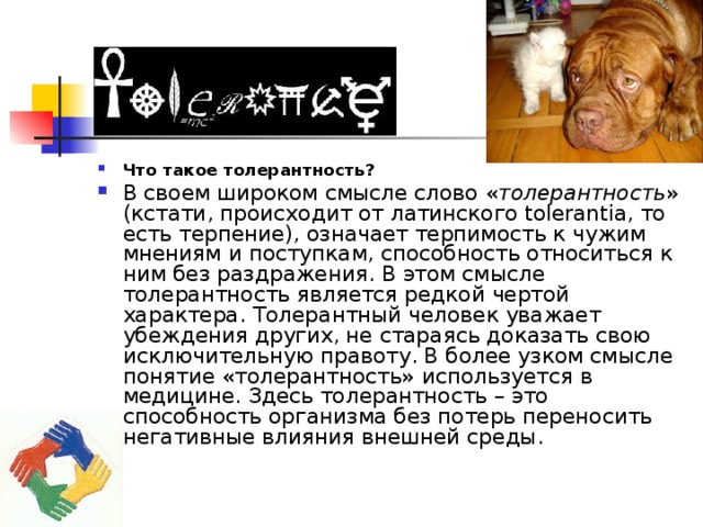 Что такое толерантность? В своем широком смысле слово « толерантность » (кстати, происходит от латинского tolerantia, то есть терпение), означает терпимость к чужим мнениям и поступкам, способность относиться к ним без раздражения. В этом смысле толерантность является редкой чертой характера. Толерантный человек уважает убеждения других, не стараясь доказать свою исключительную правоту. В более узком смысле понятие «толерантность» используется в медицине. Здесь толерантность – это способность организма без потерь переносить негативные влияния внешней среды. 